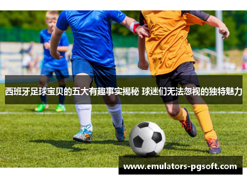 西班牙足球宝贝的五大有趣事实揭秘 球迷们无法忽视的独特魅力