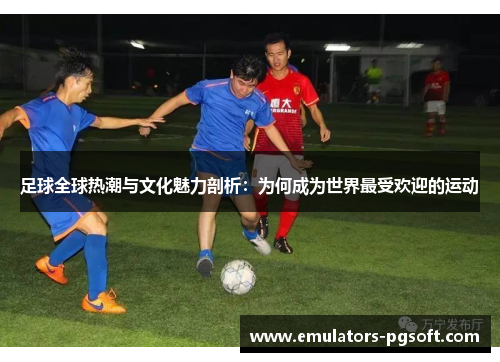 足球全球热潮与文化魅力剖析：为何成为世界最受欢迎的运动