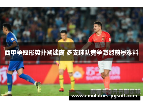 西甲争冠形势扑朔迷离 多支球队竞争激烈前景难料 西甲争冠形势扑朔迷离 多支球队竞争激烈前景难料