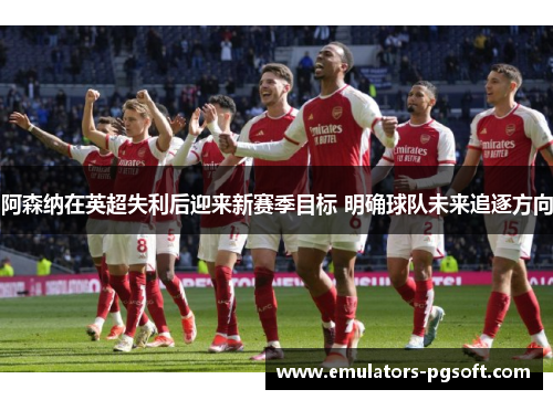 阿森纳在英超失利后迎来新赛季目标 明确球队未来追逐方向 阿森纳在英超失利后迎来新赛季目标 明确球队未来追逐方向