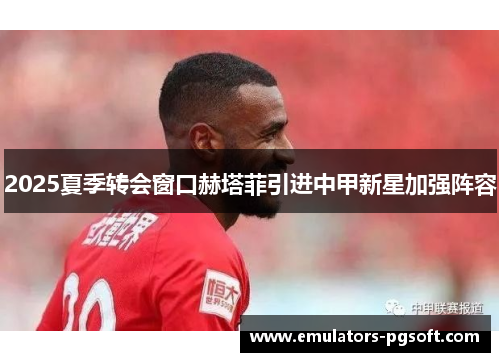 2025夏季转会窗口赫塔菲引进中甲新星加强阵容