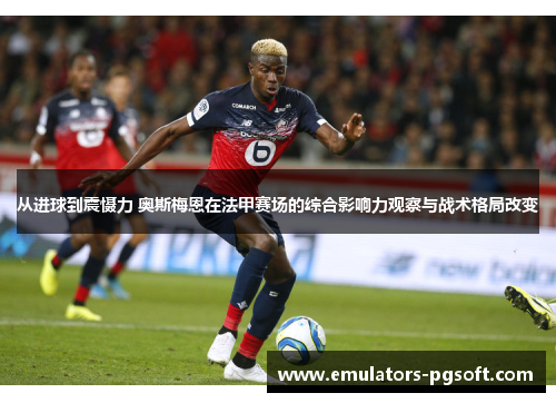 从进球到震慑力 奥斯梅恩在法甲赛场的综合影响力观察与战术格局改变 从进球到震慑力 奥斯梅恩在法甲赛场的综合影响力观察与战术格局改变
