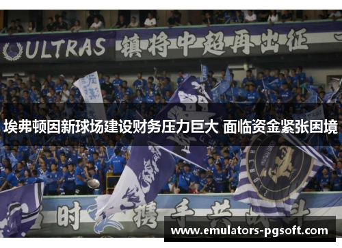埃弗顿因新球场建设财务压力巨大 面临资金紧张困境 埃弗顿因新球场建设财务压力巨大 面临资金紧张困境