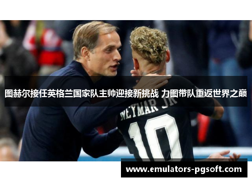 图赫尔接任英格兰国家队主帅迎接新挑战 力图带队重返世界之巅