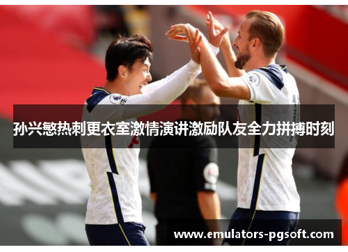 孙兴慜热刺更衣室激情演讲激励队友全力拼搏时刻 孙兴慜热刺更衣室激情演讲激励队友全力拼搏时刻