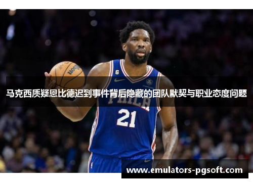 马克西质疑恩比德迟到事件背后隐藏的团队默契与职业态度问题