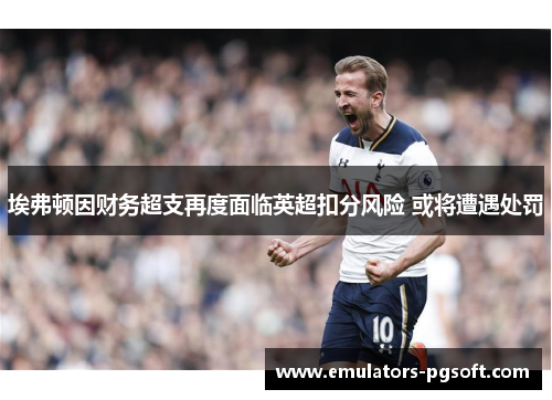 埃弗顿因财务超支再度面临英超扣分风险 或将遭遇处罚 埃弗顿因财务超支再度面临英超扣分风险 或将遭遇处罚